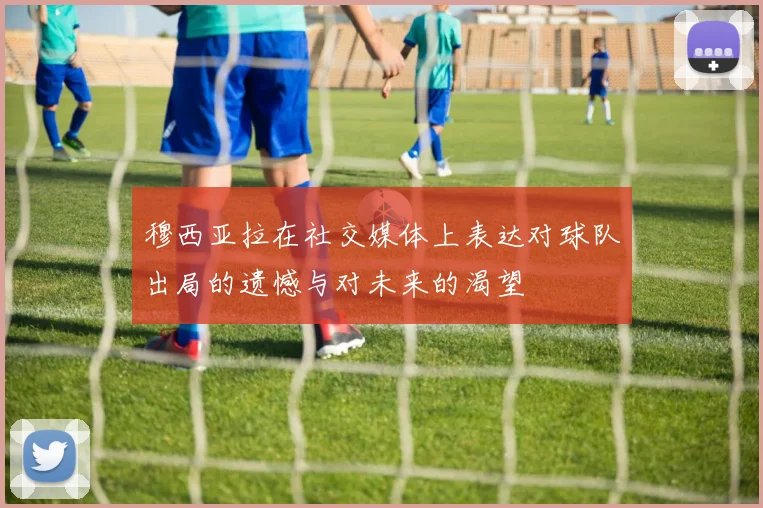 穆西亚拉在社交媒体上表达对球队出局的遗憾与对未来的渴望