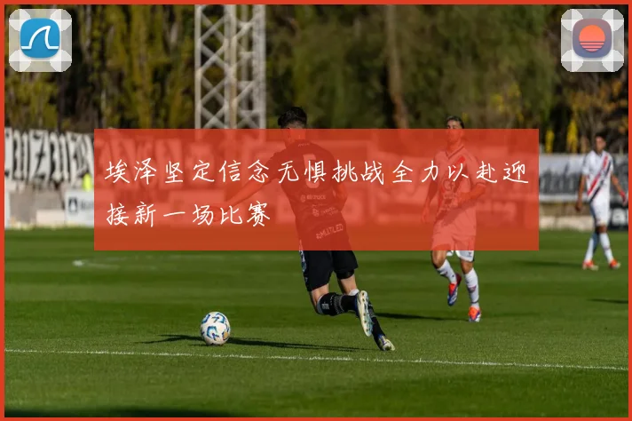 埃泽坚定信念无惧挑战全力以赴迎接新一场比赛