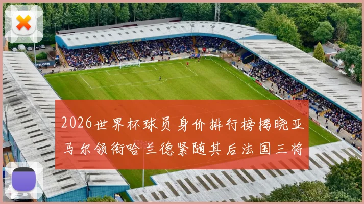 2026世界杯球员身价排行榜揭晓亚马尔领衔哈兰德紧随其后法国三将入围
