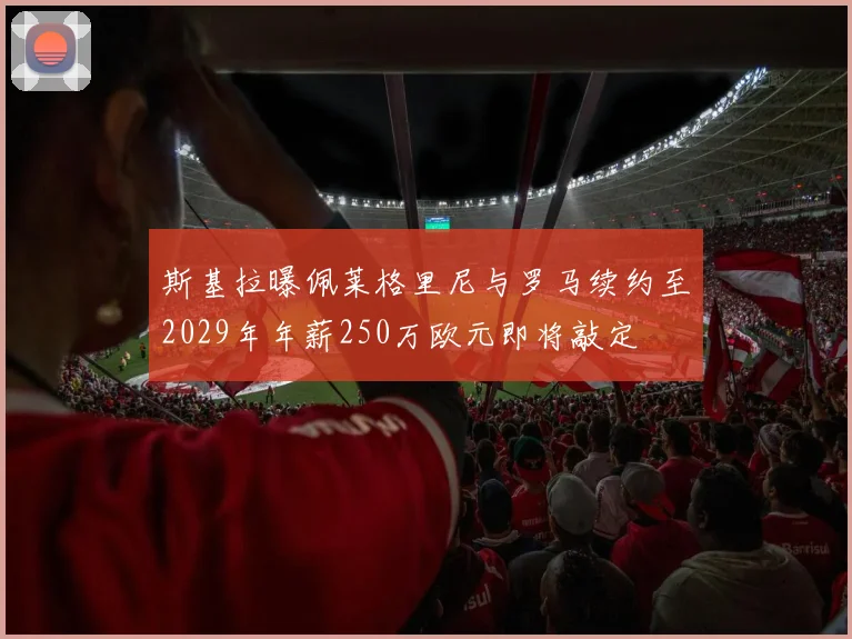 斯基拉曝佩莱格里尼与罗马续约至2029年年薪250万欧元即将敲定