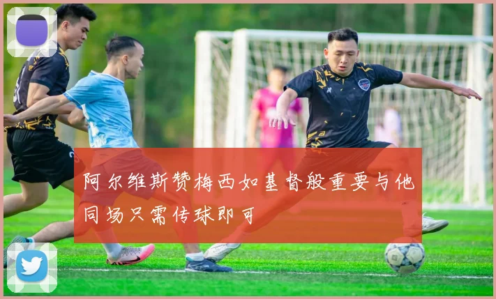 阿尔维斯赞梅西如基督般重要与他同场只需传球即可
