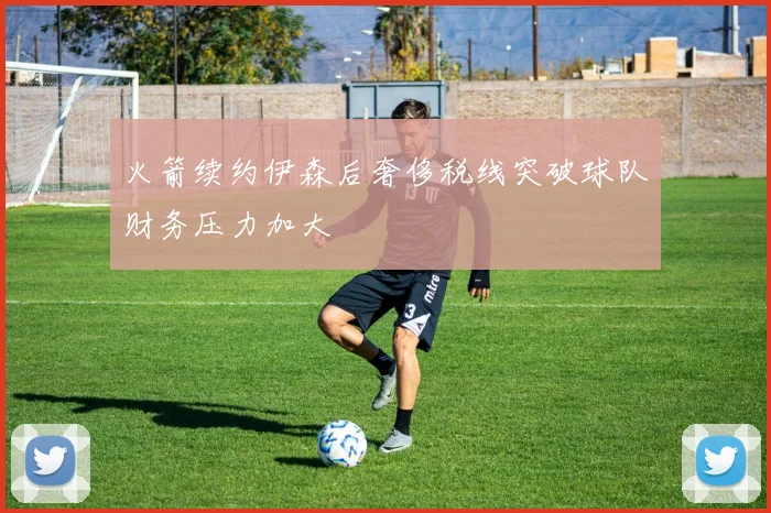 火箭续约伊森后奢侈税线突破球队财务压力加大
