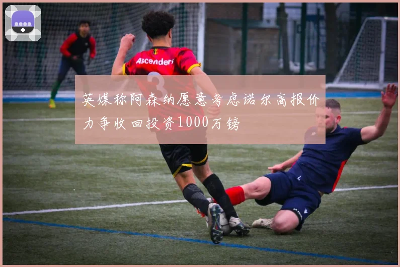 英媒称阿森纳愿意考虑诺尔高报价力争收回投资1000万镑