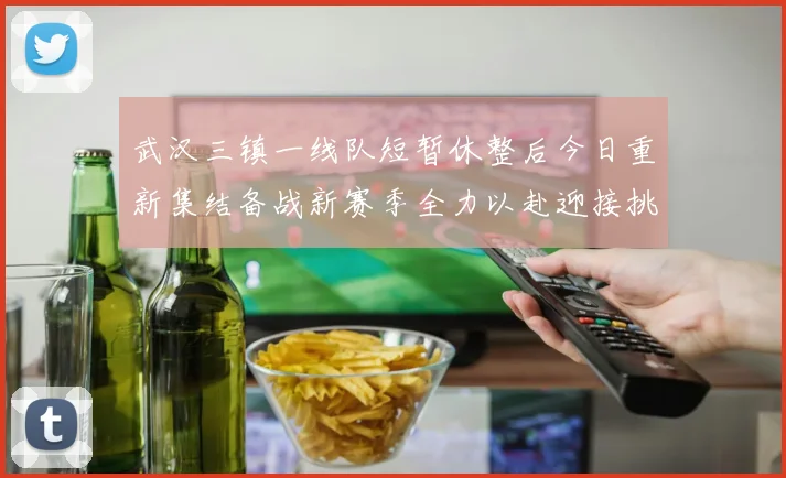 武汉三镇一线队短暂休整后今日重新集结备战新赛季全力以赴迎接挑战