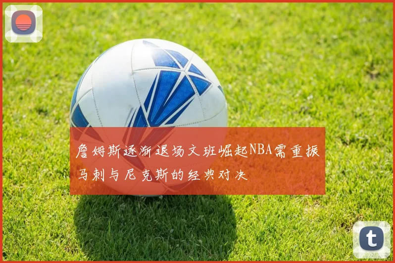詹姆斯逐渐退场文班崛起NBA需重振马刺与尼克斯的经典对决