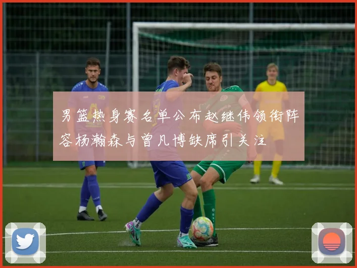 男篮热身赛名单公布赵继伟领衔阵容杨瀚森与曾凡博缺席引关注