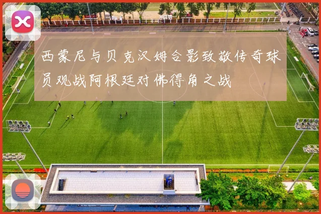 西蒙尼与贝克汉姆合影致敬传奇球员观战阿根廷对佛得角之战
