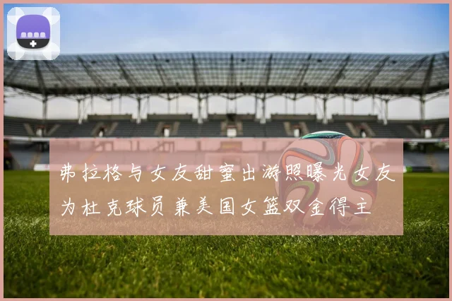 弗拉格与女友甜蜜出游照曝光女友为杜克球员兼美国女篮双金得主